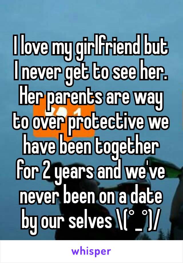 I love my girlfriend but I never get to see her. Her parents are way to over protective we have been together for 2 years and we've never been on a date by our selves \(°_°)/