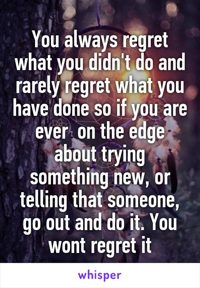 You always regret what you didn't do and rarely regret what you have done so if you are ever  on the edge about trying something new, or telling that someone, go out and do it. You wont regret it