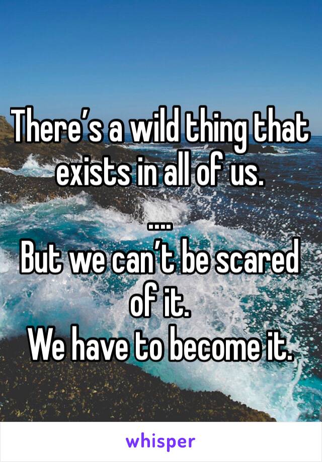 There’s a wild thing that exists in all of us.
....
But we can’t be scared of it.
We have to become it.