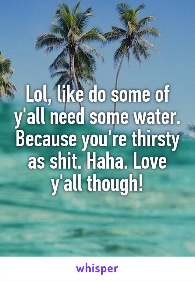 Lol, like do some of y'all need some water. Because you're thirsty as shit. Haha. Love y'all though!