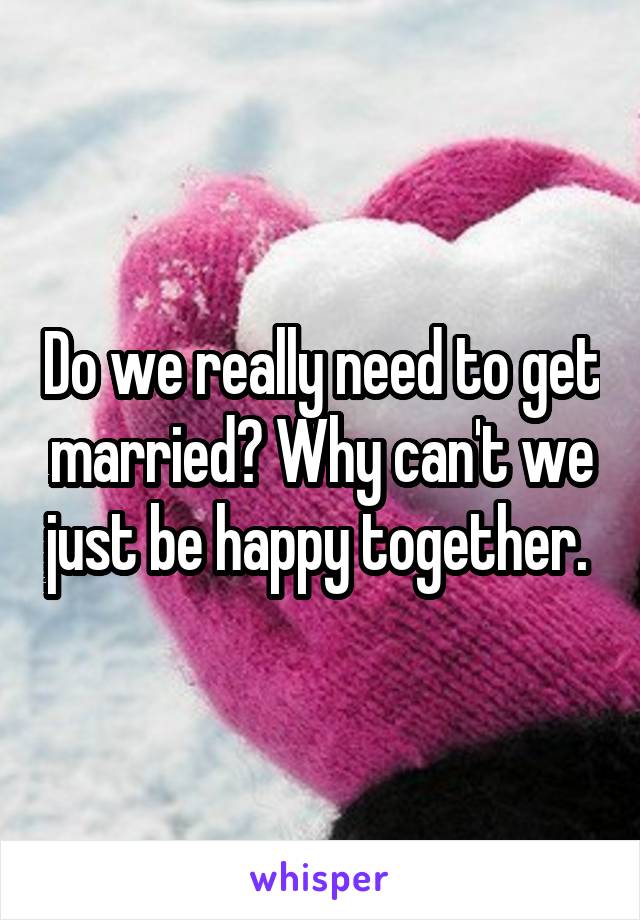 Do we really need to get married? Why can't we just be happy together. 