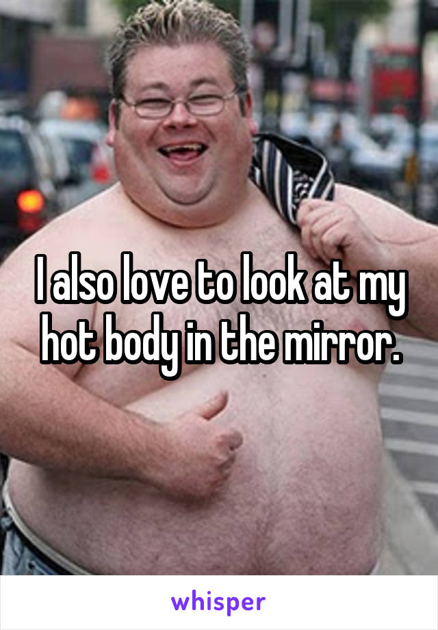 I also love to look at my hot body in the mirror.