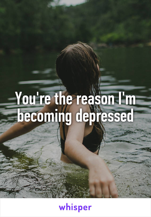 You're the reason I'm becoming depressed