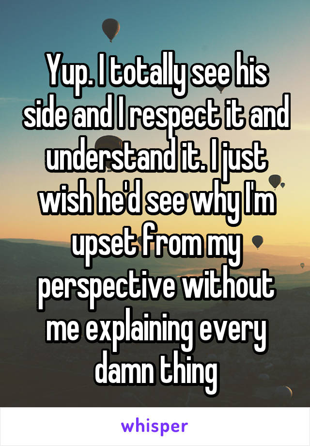 Yup. I totally see his side and I respect it and understand it. I just wish he'd see why I'm upset from my perspective without me explaining every damn thing