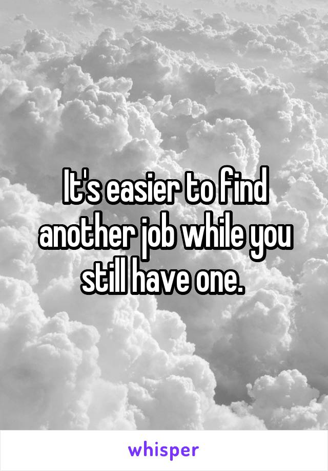 It's easier to find another job while you still have one. 