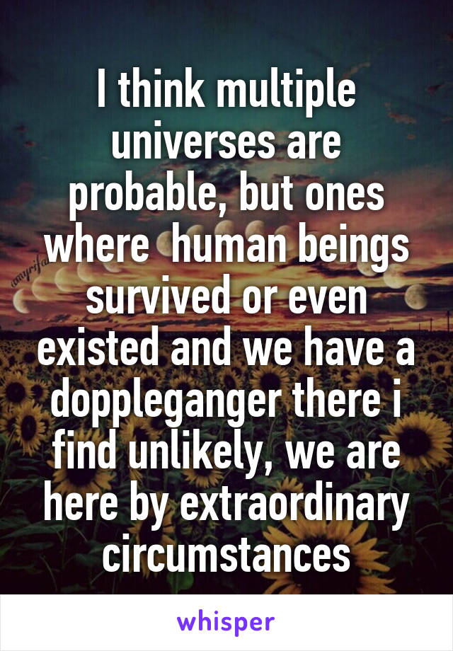 I think multiple universes are probable, but ones where  human beings survived or even existed and we have a doppleganger there i find unlikely, we are here by extraordinary circumstances