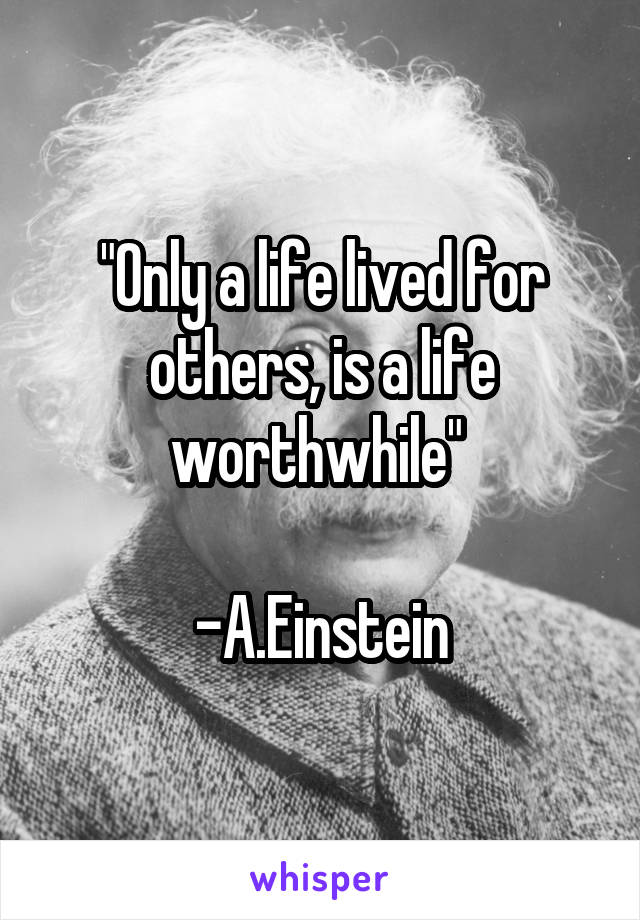 "Only a life lived for others, is a life worthwhile" 

-A.Einstein