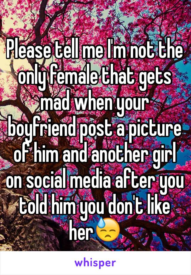 Please tell me I'm not the only female that gets mad when your boyfriend post a picture of him and another girl on social media after you told him you don't like her😓