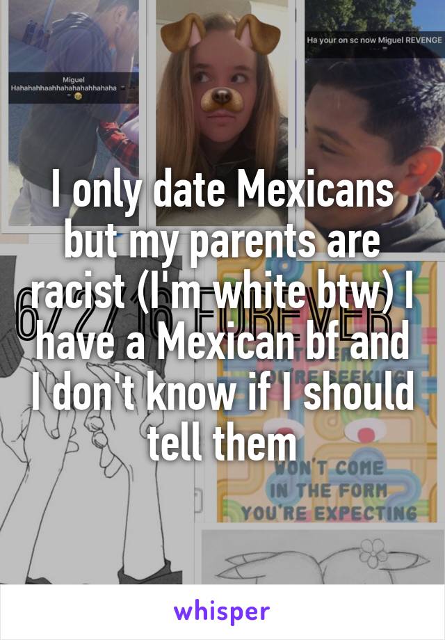 I only date Mexicans but my parents are racist (I'm white btw) I have a Mexican bf and I don't know if I should tell them