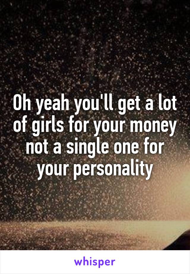 Oh yeah you'll get a lot of girls for your money not a single one for your personality