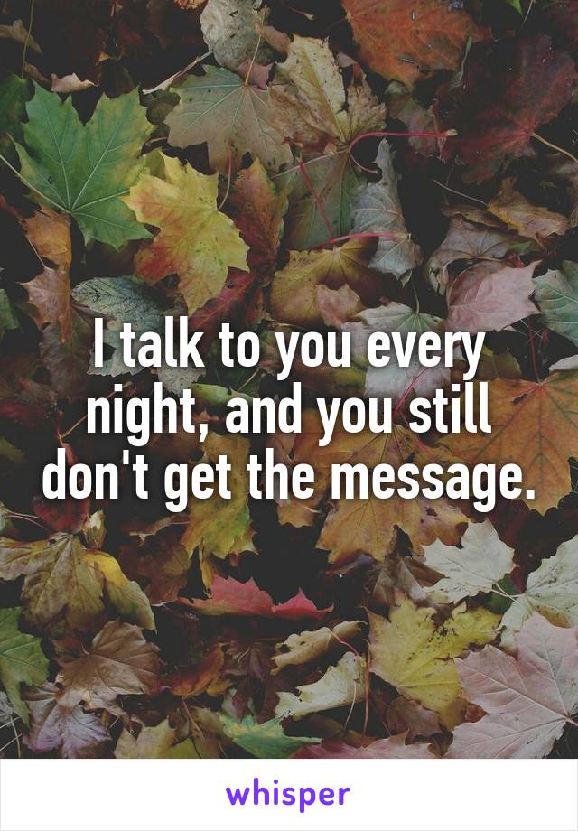 I talk to you every night, and you still don't get the message.