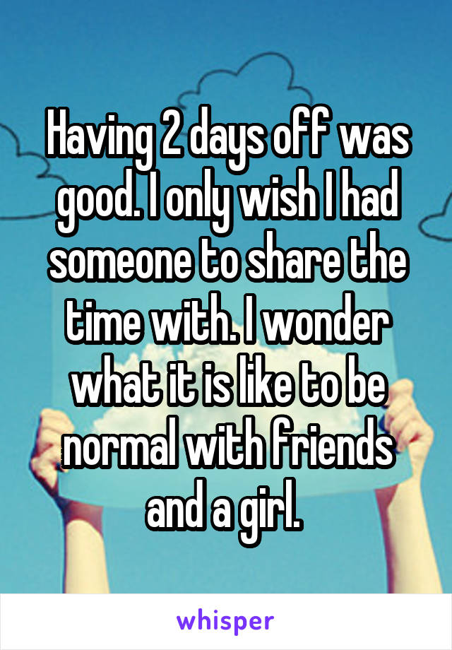 Having 2 days off was good. I only wish I had someone to share the time with. I wonder what it is like to be normal with friends and a girl. 