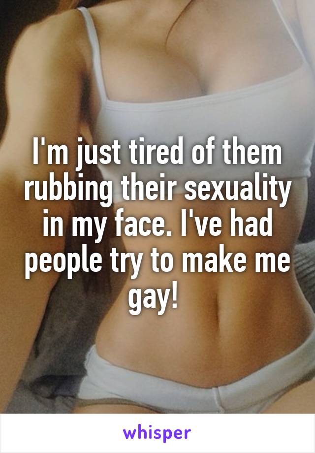 I'm just tired of them rubbing their sexuality in my face. I've had people try to make me gay! 