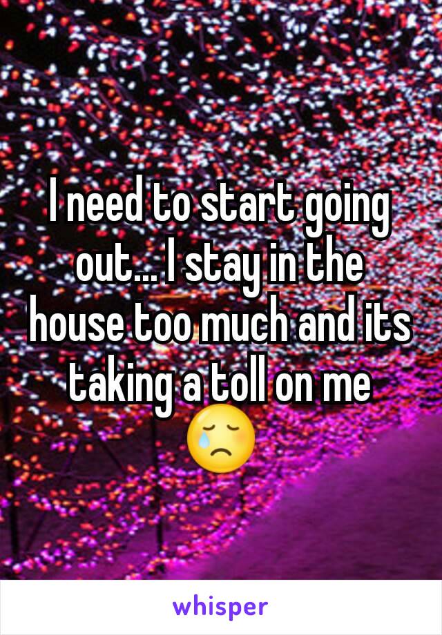 I need to start going out... I stay in the house too much and its taking a toll on me 😢