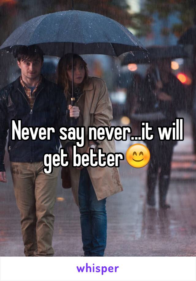 Never say never...it will get better😊