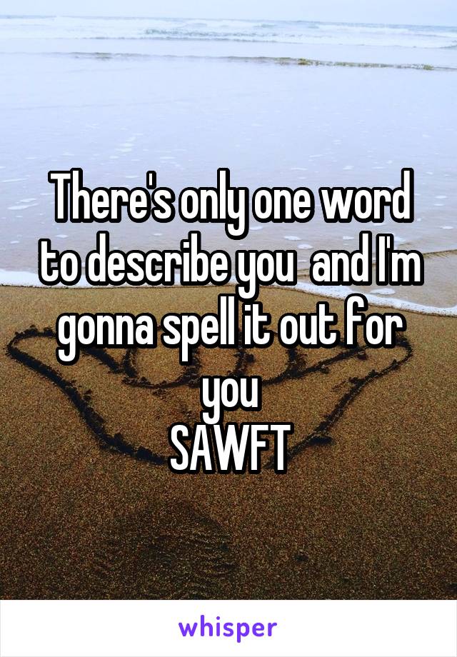 There's only one word to describe you  and I'm gonna spell it out for you
SAWFT