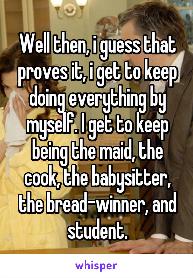 Well then, i guess that proves it, i get to keep doing everything by myself. I get to keep being the maid, the cook, the babysitter, the bread-winner, and student.