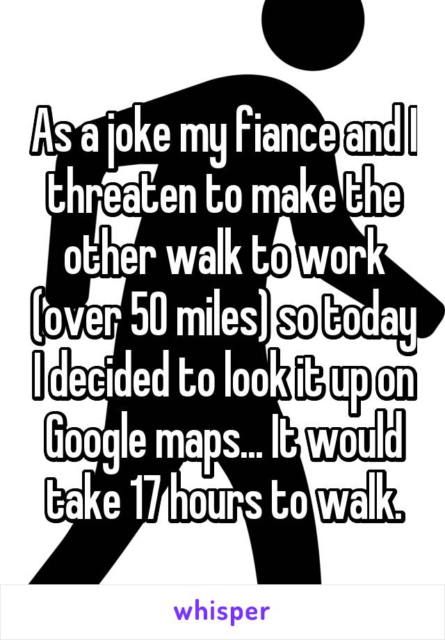 As a joke my fiance and I threaten to make the other walk to work (over 50 miles) so today I decided to look it up on Google maps... It would take 17 hours to walk.