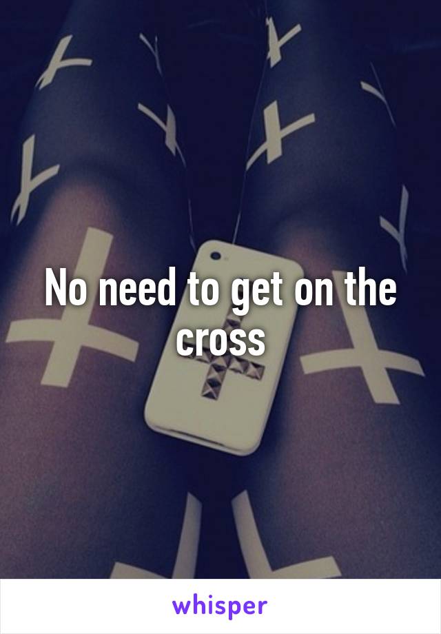 No need to get on the cross