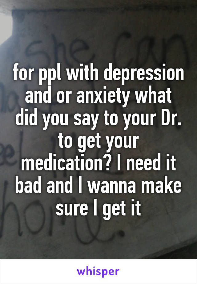 for ppl with depression and or anxiety what did you say to your Dr. to get your medication? I need it bad and I wanna make sure I get it