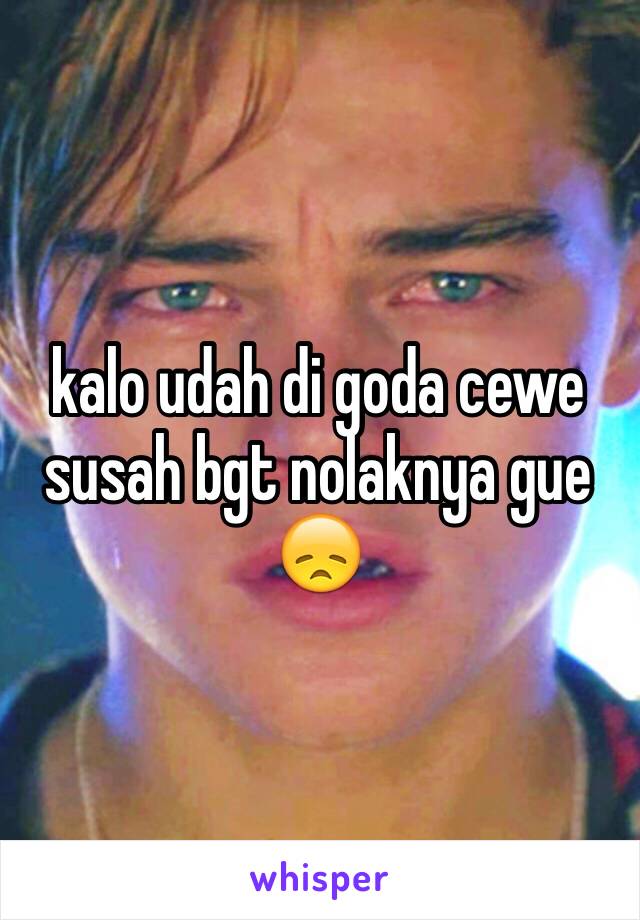 kalo udah di goda cewe susah bgt nolaknya gue 😞