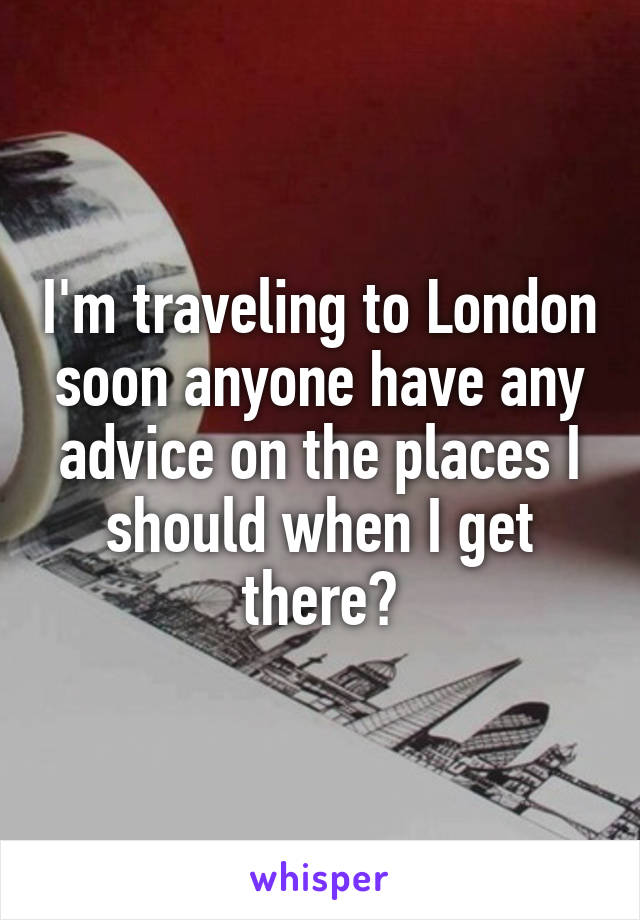 I'm traveling to London soon anyone have any advice on the places I should when I get there?