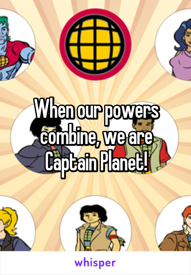 When our powers combine, we are Captain Planet!