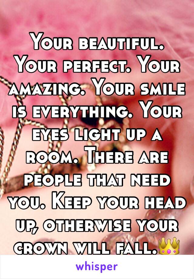 Your beautiful. Your perfect. Your amazing. Your smile is everything. Your eyes light up a room. There are people that need you. Keep your head up, otherwise your crown will fall.👑