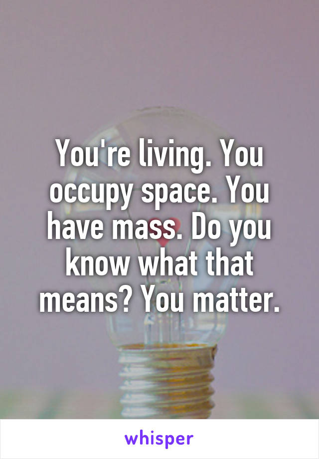 You're living. You occupy space. You have mass. Do you know what that means? You matter.