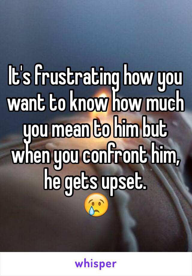 It's frustrating how you want to know how much you mean to him but when you confront him, he gets upset. 
😢