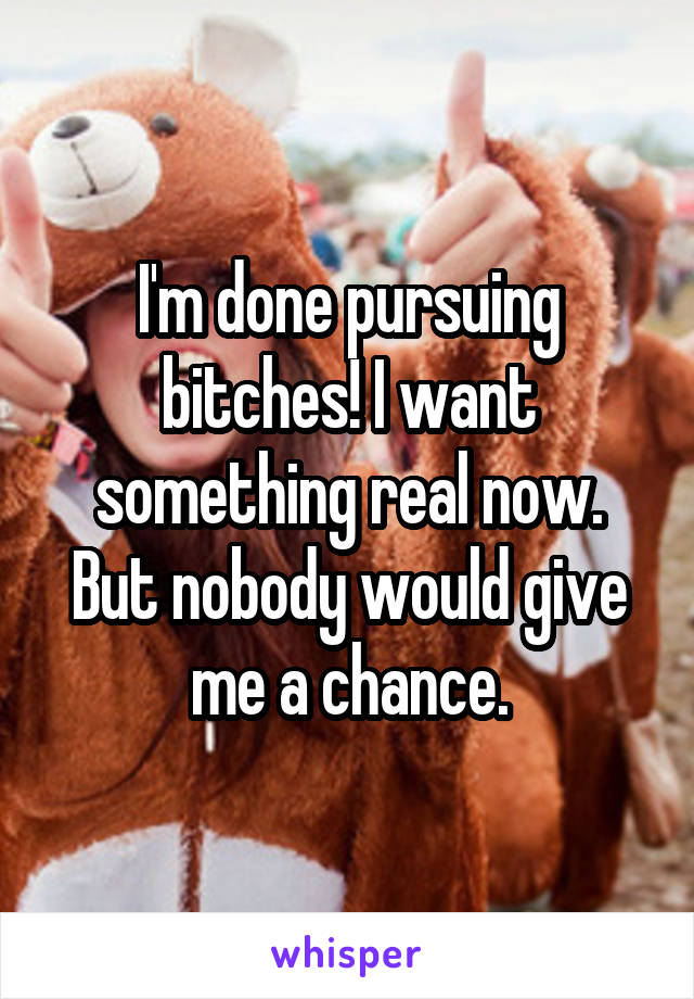 I'm done pursuing bitches! I want something real now. But nobody would give me a chance.