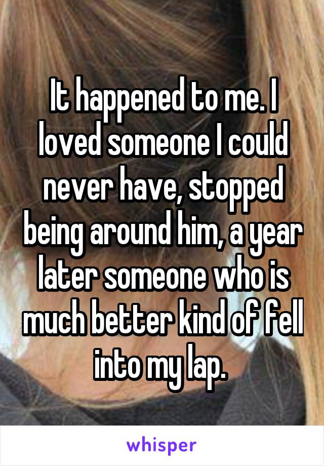 It happened to me. I loved someone I could never have, stopped being around him, a year later someone who is much better kind of fell into my lap. 