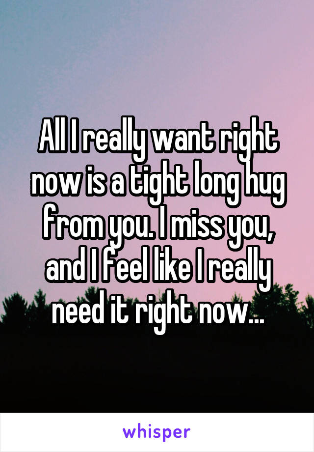 All I really want right now is a tight long hug from you. I miss you, and I feel like I really need it right now...