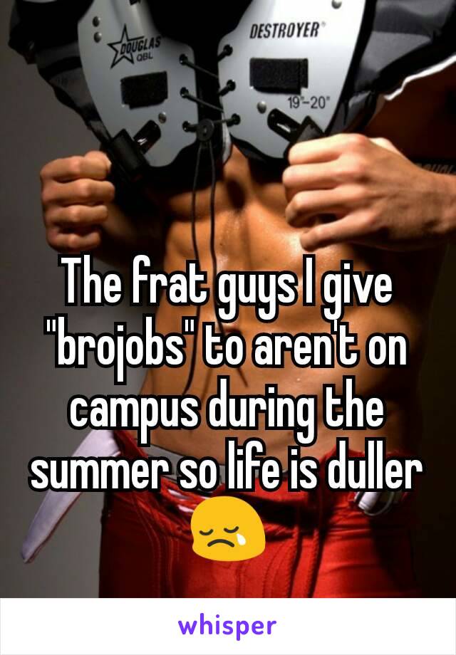 The frat guys I give "brojobs" to aren't on campus during the summer so life is duller 😢