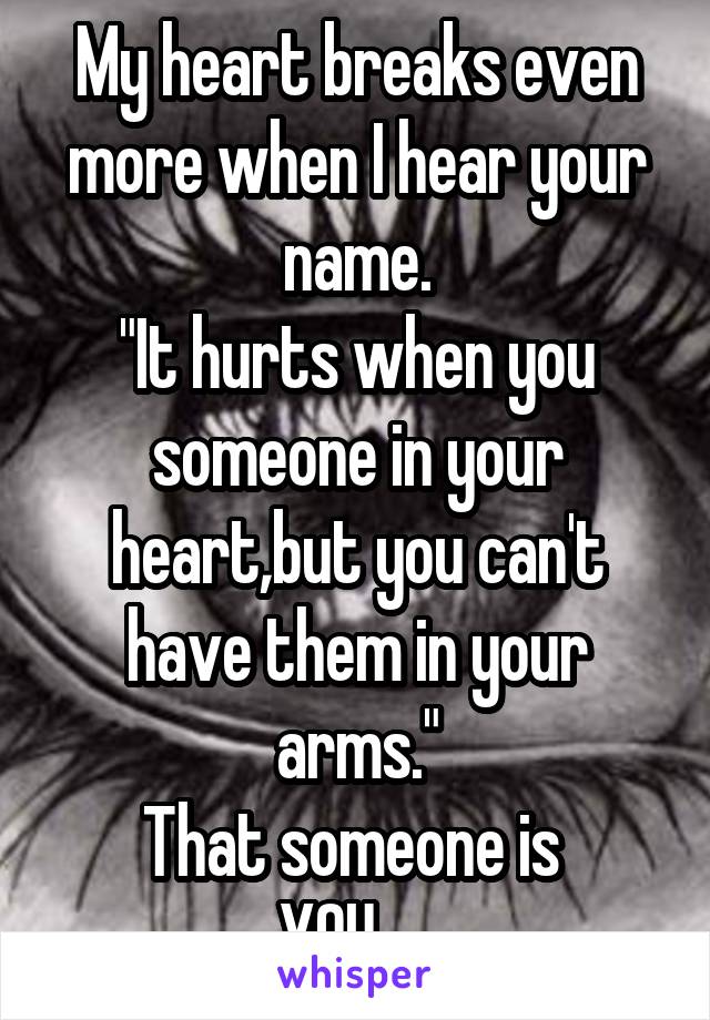 My heart breaks even more when I hear your name.
"It hurts when you someone in your heart,but you can't have them in your arms."
That someone is 
YOU.... 