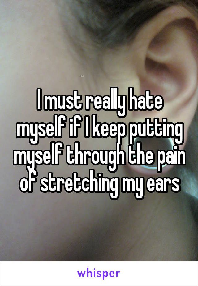 I must really hate myself if I keep putting myself through the pain of stretching my ears