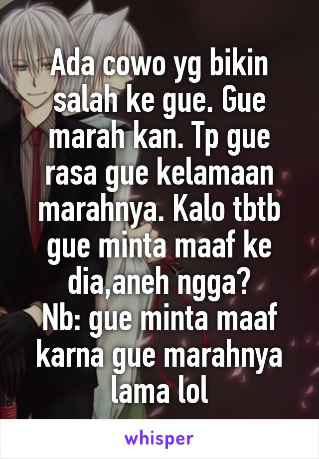 Ada cowo yg bikin salah ke gue. Gue marah kan. Tp gue rasa gue kelamaan marahnya. Kalo tbtb gue minta maaf ke dia,aneh ngga?
Nb: gue minta maaf karna gue marahnya lama lol