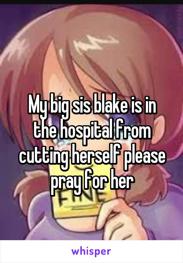 
My big sis blake is in the hospital from cutting herself please pray for her