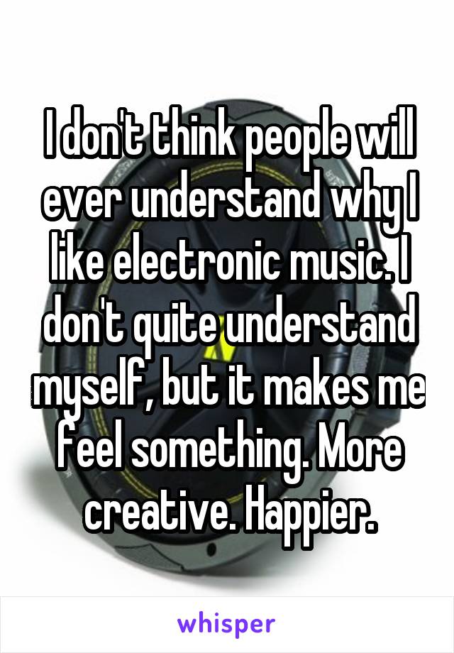 I don't think people will ever understand why I like electronic music. I don't quite understand myself, but it makes me feel something. More creative. Happier.