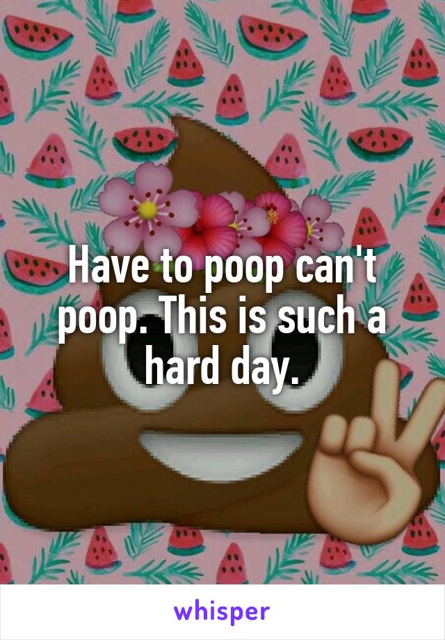 Have to poop can't poop. This is such a hard day.