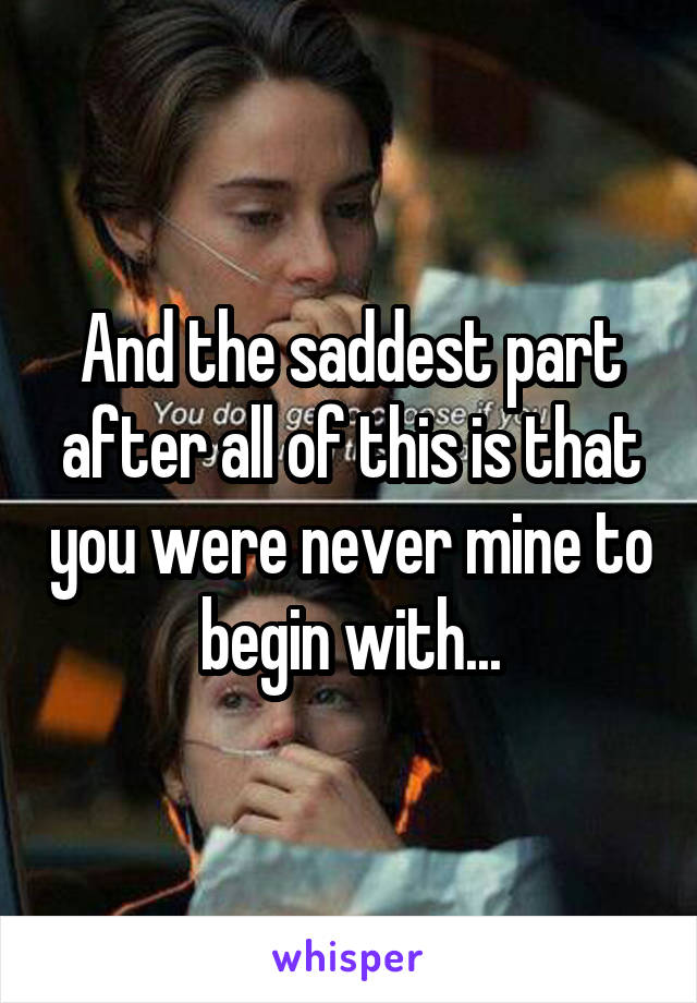 And the saddest part after all of this is that you were never mine to begin with...