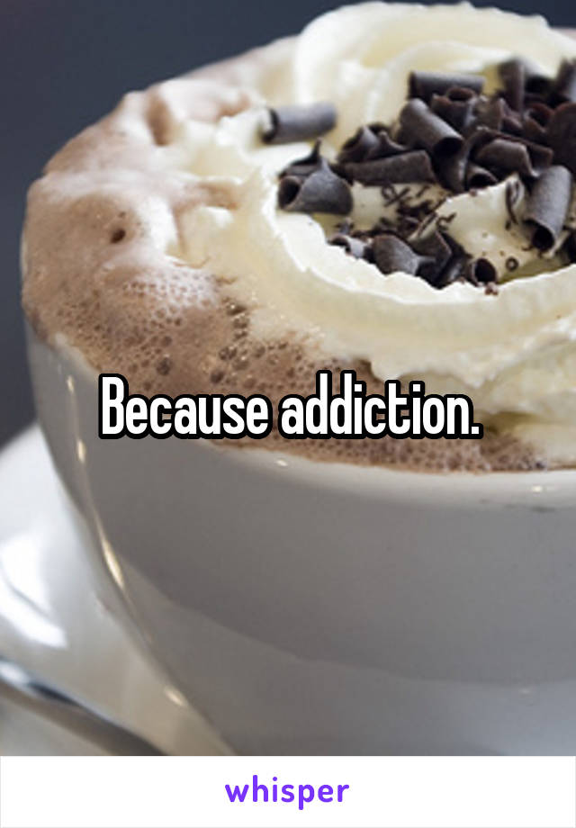 Because addiction.