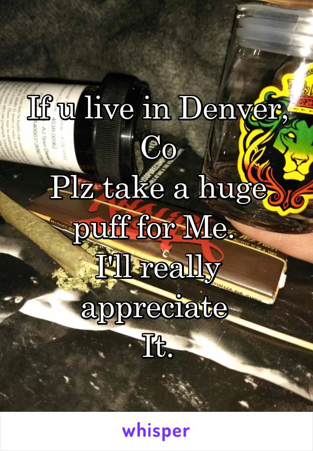 If u live in Denver, Co
Plz take a huge puff for Me. 
I'll really appreciate 
It.