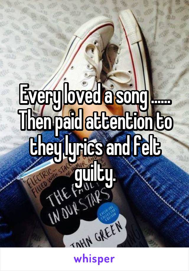 Every loved a song ...... Then paid attention to they lyrics and felt guilty.