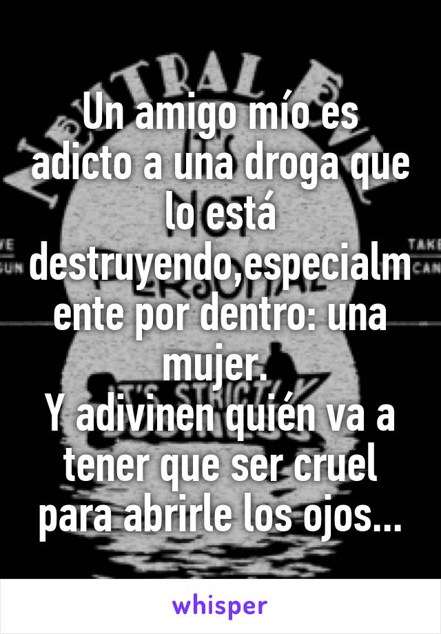 Un amigo mío es adicto a una droga que lo está destruyendo,especialmente por dentro: una mujer. 
Y adivinen quién va a tener que ser cruel para abrirle los ojos...