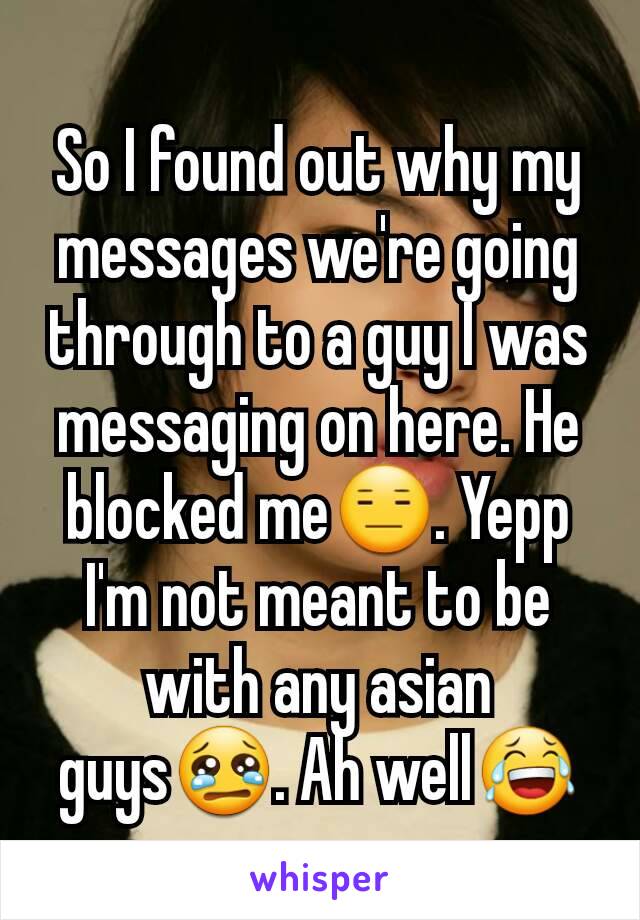 So I found out why my messages we're going through to a guy I was messaging on here. He blocked me😑. Yepp I'm not meant to be with any asian guys😢. Ah well😂