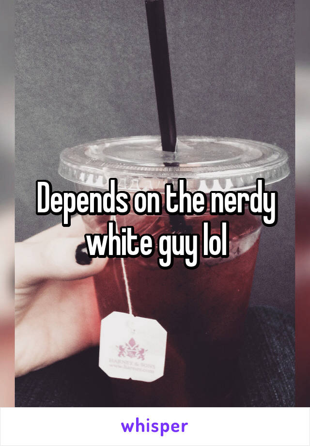 Depends on the nerdy white guy lol