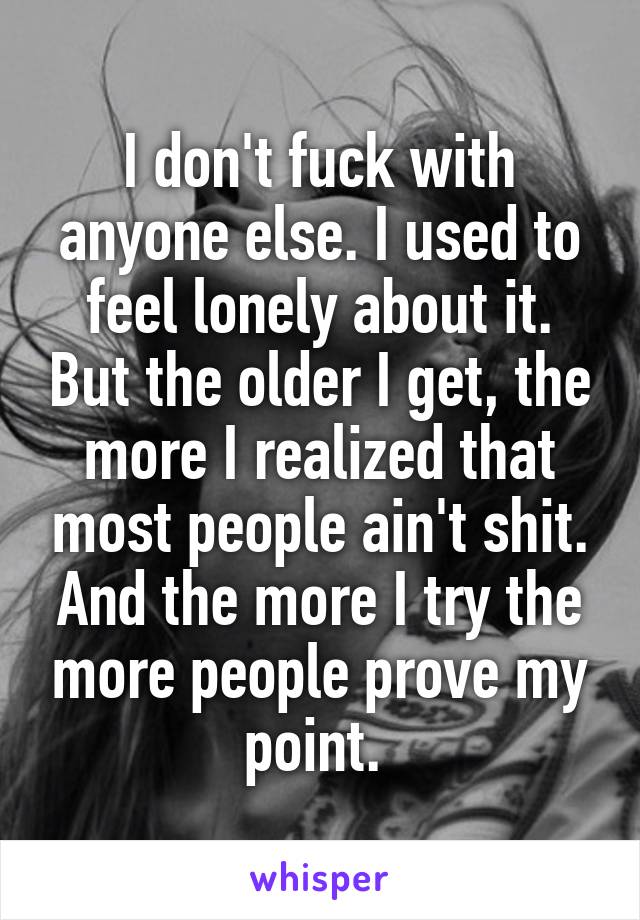 I don't fuck with anyone else. I used to feel lonely about it. But the older I get, the more I realized that most people ain't shit. And the more I try the more people prove my point. 