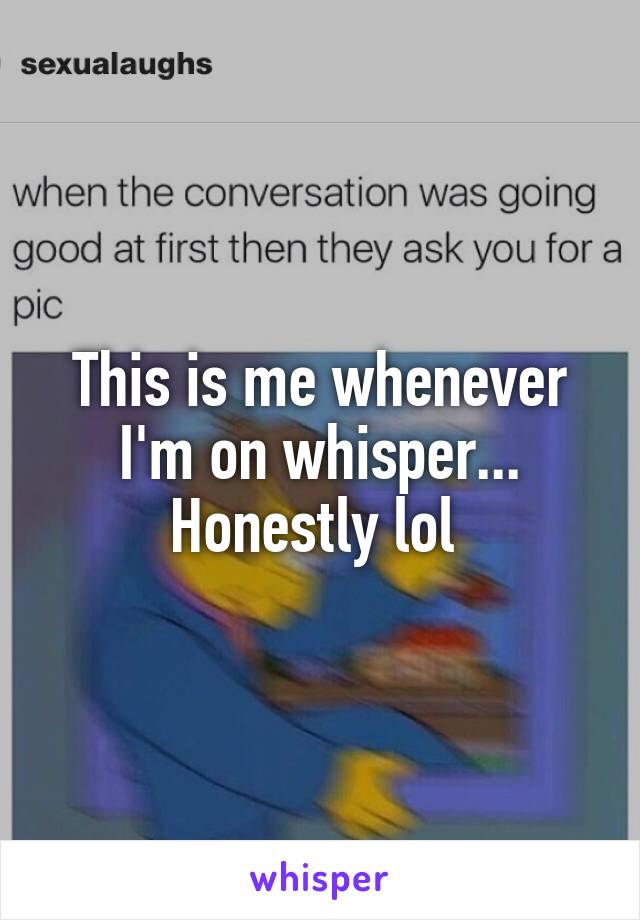 This is me whenever I'm on whisper... Honestly lol 