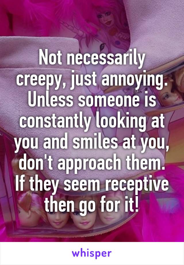 Not necessarily creepy, just annoying. Unless someone is constantly looking at you and smiles at you, don't approach them. If they seem receptive then go for it!